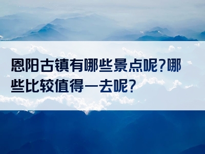 恩阳古镇有哪些景点呢？哪些比较值得一去呢？