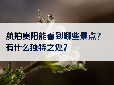 航拍贵阳能看到哪些景点？有什么独特之处？