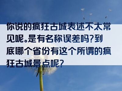 你说的疯狂古城表述不太常见呢。是有名称误差吗？到底哪个省份有这个所谓的疯狂古城景点呢？