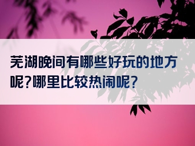 芜湖晚间有哪些好玩的地方呢？哪里比较热闹呢？