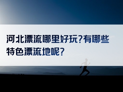 河北漂流哪里好玩？有哪些特色漂流地呢？