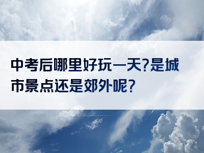 中考后哪里好玩一天？是城市景点还是郊外呢？