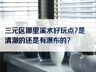 三元区哪里溪水好玩点？是清澈的还是有瀑布的？
