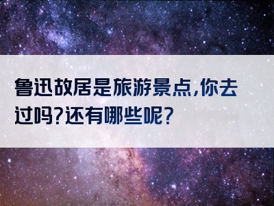 鲁迅故居是旅游景点，你去过吗？还有哪些呢？
