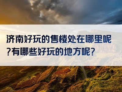 济南好玩的售楼处在哪里呢？有哪些好玩的地方呢？