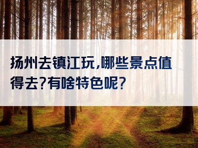 扬州去镇江玩，哪些景点值得去？有啥特色呢？