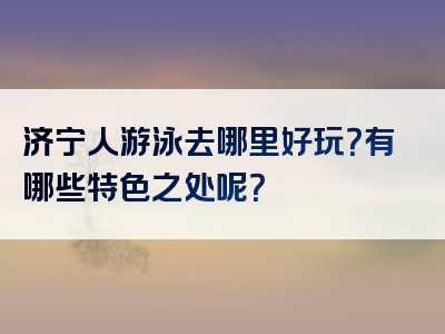 济宁人游泳去哪里好玩？有哪些特色之处呢？