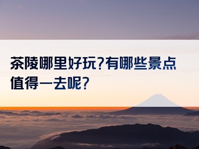 茶陵哪里好玩？有哪些景点值得一去呢？