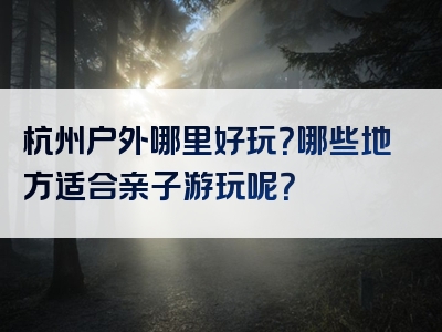 杭州户外哪里好玩？哪些地方适合亲子游玩呢？