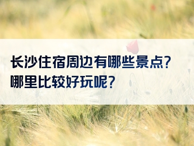 长沙住宿周边有哪些景点？哪里比较好玩呢？
