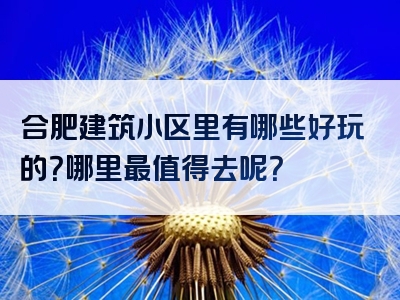 合肥建筑小区里有哪些好玩的？哪里最值得去呢？