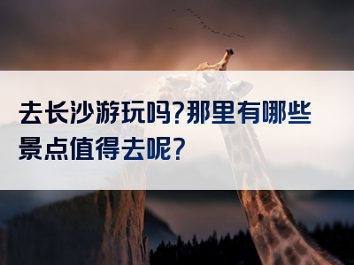 去长沙游玩吗？那里有哪些景点值得去呢？