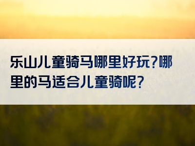 乐山儿童骑马哪里好玩？哪里的马适合儿童骑呢？