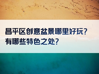 昌平区创意盆景哪里好玩？有哪些特色之处？