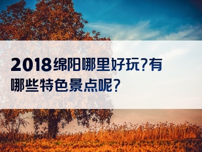 2018绵阳哪里好玩？有哪些特色景点呢？