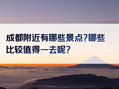 成都附近有哪些景点？哪些比较值得一去呢？