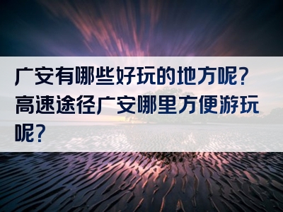 广安有哪些好玩的地方呢？高速途径广安哪里方便游玩呢？