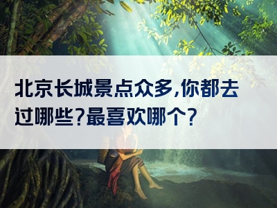 北京长城景点众多，你都去过哪些？最喜欢哪个？
