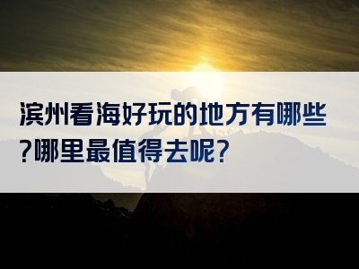 滨州看海好玩的地方有哪些？哪里最值得去呢？