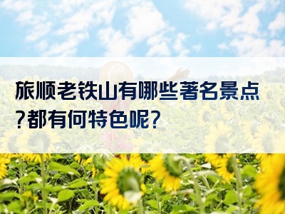 旅顺老铁山有哪些著名景点？都有何特色呢？