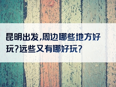 昆明出发，周边哪些地方好玩？远些又有哪好玩？