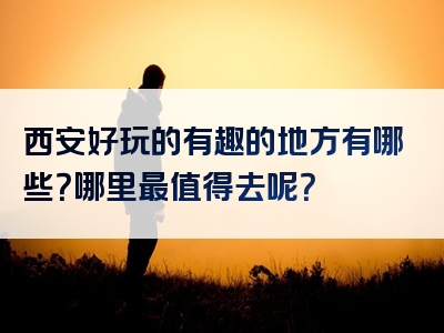 西安好玩的有趣的地方有哪些？哪里最值得去呢？