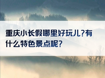 重庆小长假哪里好玩儿？有什么特色景点呢？