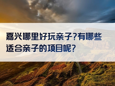嘉兴哪里好玩亲子？有哪些适合亲子的项目呢？