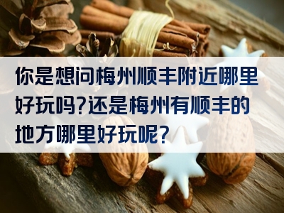 你是想问梅州顺丰附近哪里好玩吗？还是梅州有顺丰的地方哪里好玩呢？