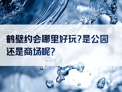 鹤壁约会哪里好玩？是公园还是商场呢？