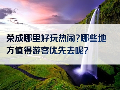 荣成哪里好玩热闹？哪些地方值得游客优先去呢？