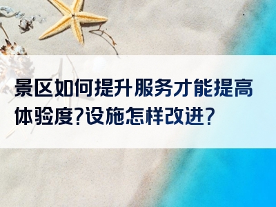 景区如何提升服务才能提高体验度？设施怎样改进？