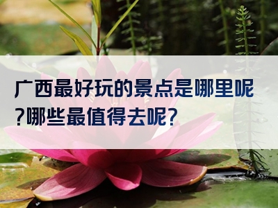 广西最好玩的景点是哪里呢？哪些最值得去呢？