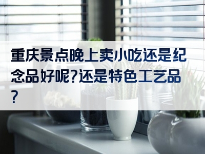 重庆景点晚上卖小吃还是纪念品好呢？还是特色工艺品？