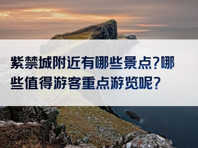 紫禁城附近有哪些景点？哪些值得游客重点游览呢？