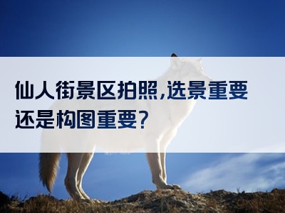 仙人街景区拍照，选景重要还是构图重要？