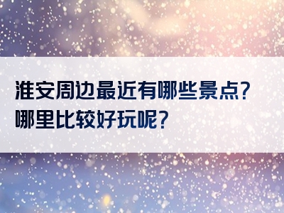 淮安周边最近有哪些景点？哪里比较好玩呢？