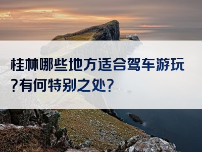 桂林哪些地方适合驾车游玩？有何特别之处？