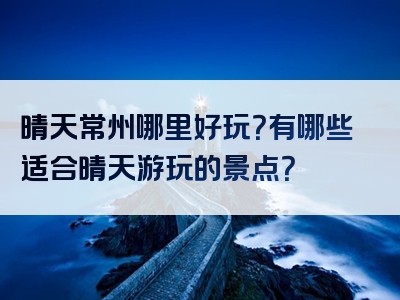 晴天常州哪里好玩？有哪些适合晴天游玩的景点？