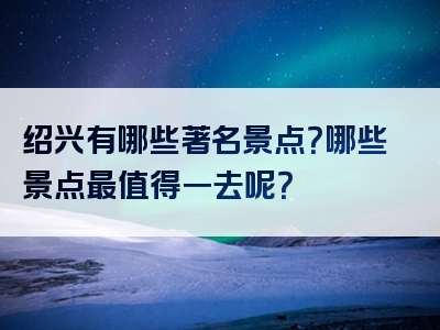 绍兴有哪些著名景点？哪些景点最值得一去呢？