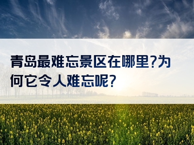 青岛最难忘景区在哪里？为何它令人难忘呢？