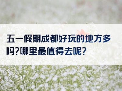 五一假期成都好玩的地方多吗？哪里最值得去呢？