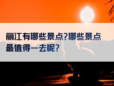丽江有哪些景点？哪些景点最值得一去呢？