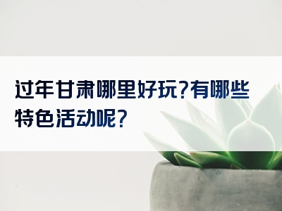 过年甘肃哪里好玩？有哪些特色活动呢？