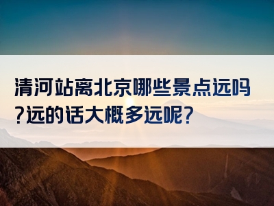 清河站离北京哪些景点远吗？远的话大概多远呢？
