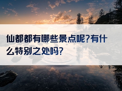 仙都都有哪些景点呢？有什么特别之处吗？