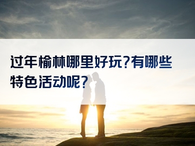 过年榆林哪里好玩？有哪些特色活动呢？