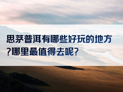 思茅普洱有哪些好玩的地方？哪里最值得去呢？