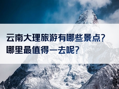 云南大理旅游有哪些景点？哪里最值得一去呢？