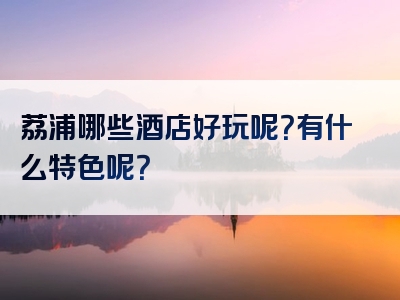 荔浦哪些酒店好玩呢？有什么特色呢？